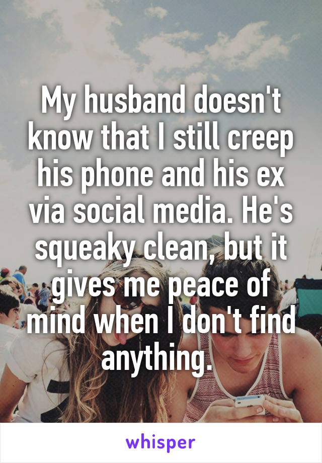 My husband doesn't know that I still creep his phone and his ex via social media. He's squeaky clean, but it gives me peace of mind when I don't find anything. 