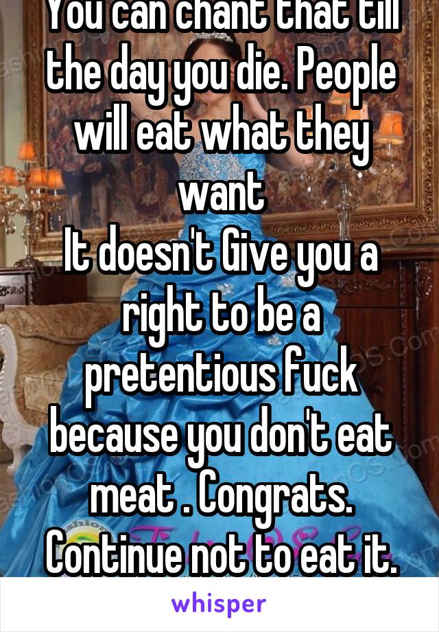 You can chant that till the day you die. People will eat what they want
It doesn't Give you a right to be a pretentious fuck because you don't eat meat . Congrats. Continue not to eat it. But don't be obnoxious 