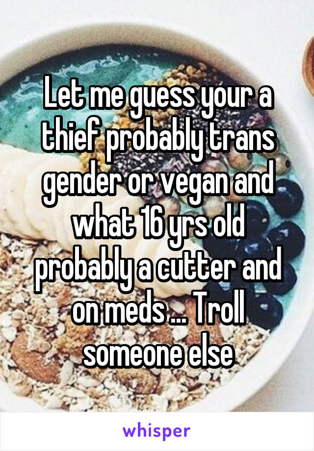 Let me guess your a thief probably trans gender or vegan and what 16 yrs old probably a cutter and on meds ... Troll someone else