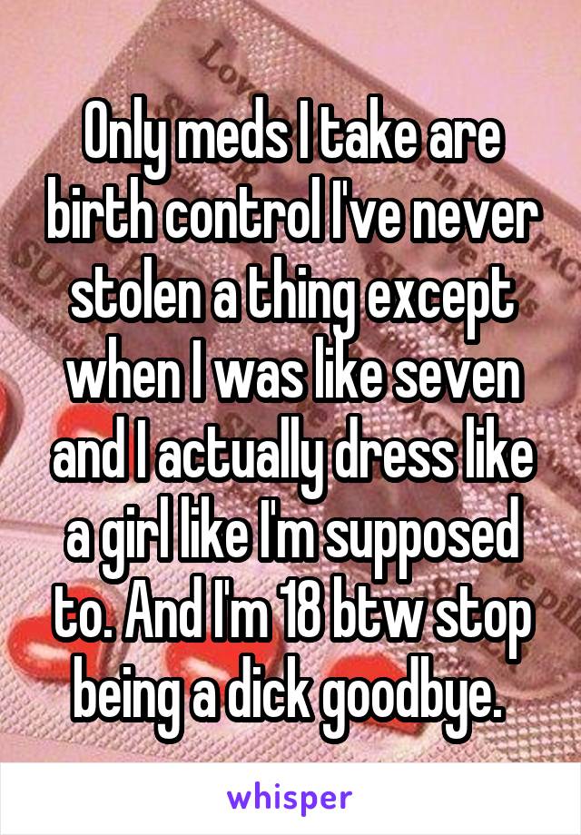 Only meds I take are birth control I've never stolen a thing except when I was like seven and I actually dress like a girl like I'm supposed to. And I'm 18 btw stop being a dick goodbye. 