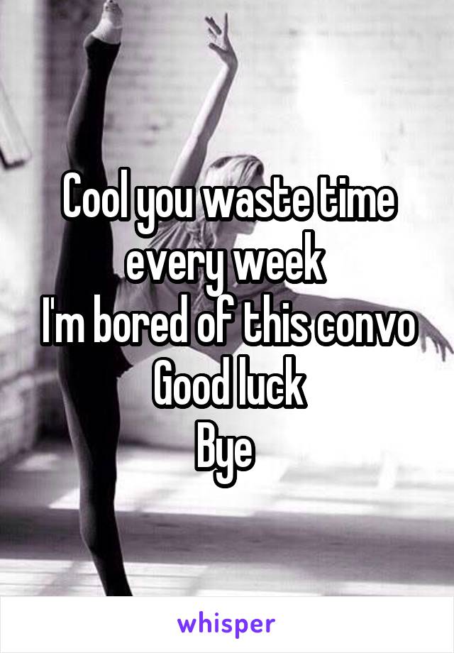 Cool you waste time every week 
I'm bored of this convo
Good luck
Bye 