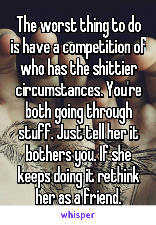 The worst thing to do is have a competition of who has the shittier circumstances. You're both going through stuff. Just tell her it bothers you. If she keeps doing it rethink her as a friend.