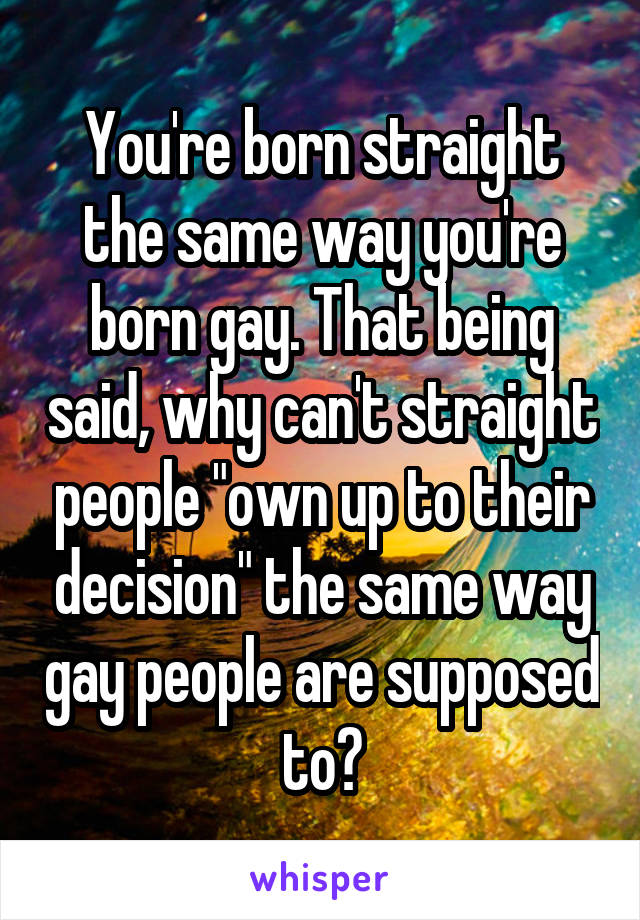 You're born straight the same way you're born gay. That being said, why can't straight people "own up to their decision" the same way gay people are supposed to?