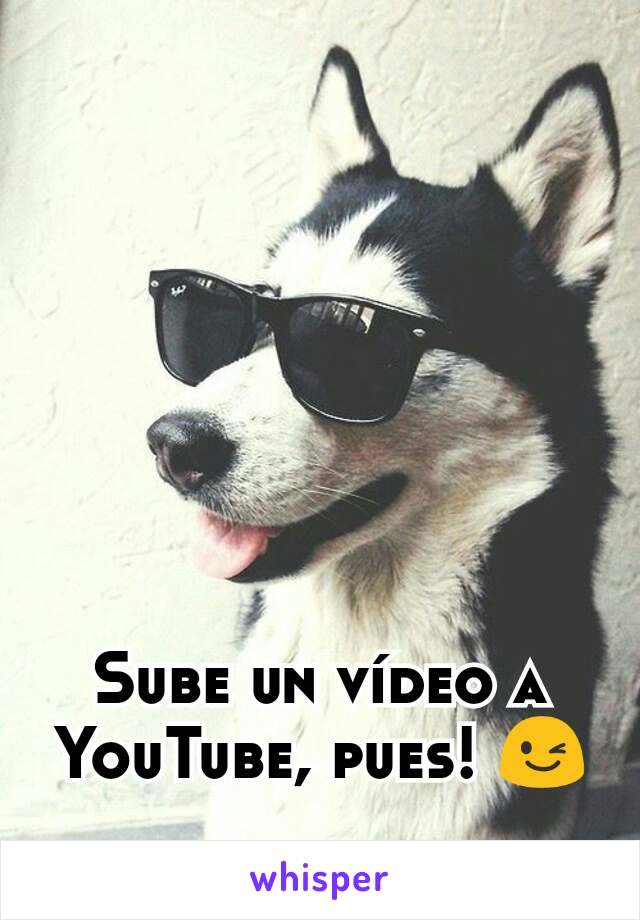 Sube un vídeo a YouTube, pues! 😉