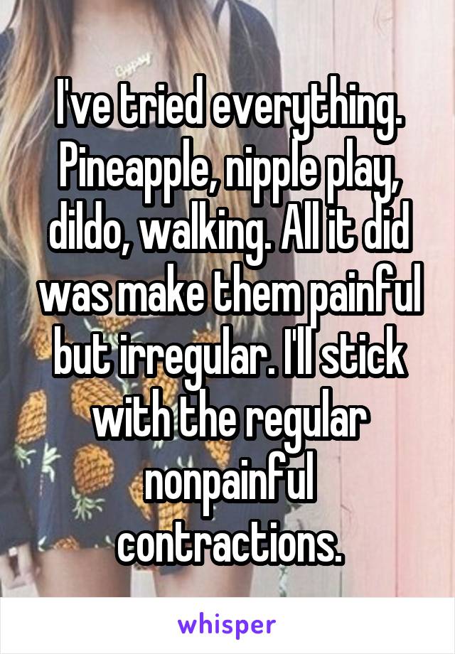 I've tried everything. Pineapple, nipple play, dildo, walking. All it did was make them painful but irregular. I'll stick with the regular nonpainful contractions.