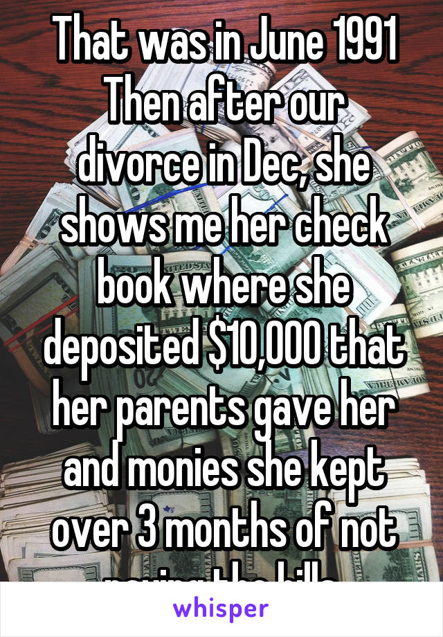 That was in June 1991
Then after our divorce in Dec, she shows me her check book where she deposited $10,000 that her parents gave her and monies she kept over 3 months of not paying the bills.