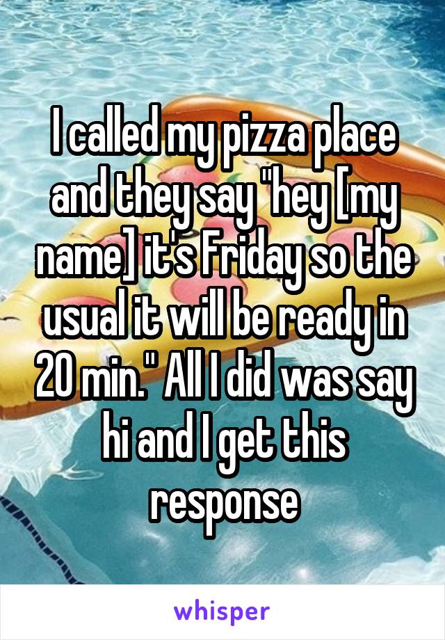 I called my pizza place and they say "hey [my name] it's Friday so the usual it will be ready in 20 min." All I did was say hi and I get this response