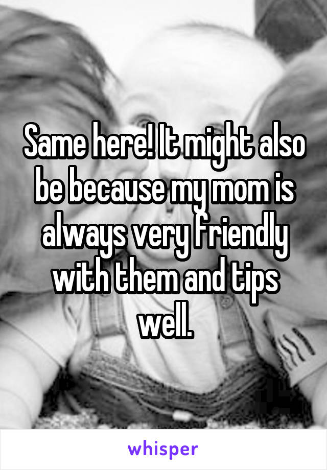 Same here! It might also be because my mom is always very friendly with them and tips well.