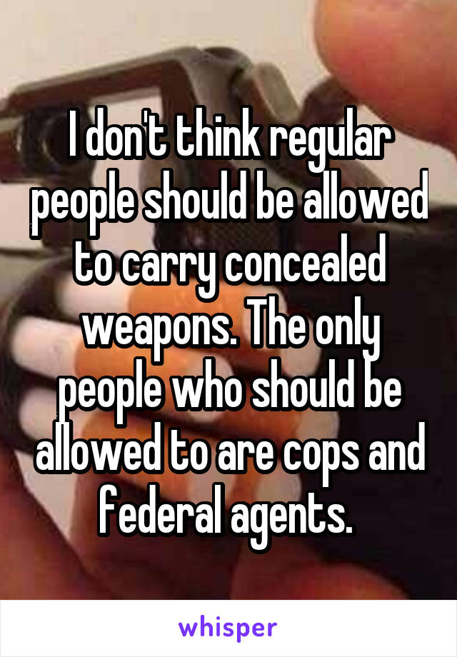 I don't think regular people should be allowed to carry concealed weapons. The only people who should be allowed to are cops and federal agents. 