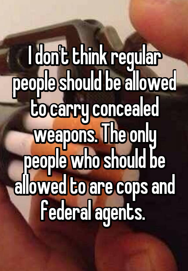 I don't think regular people should be allowed to carry concealed weapons. The only people who should be allowed to are cops and federal agents. 