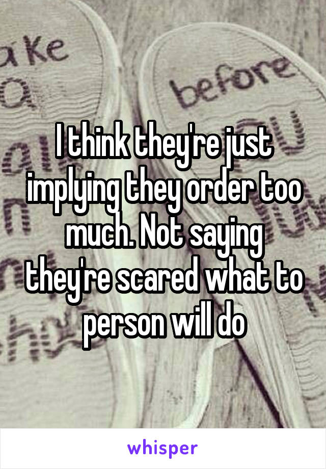 I think they're just implying they order too much. Not saying they're scared what to person will do