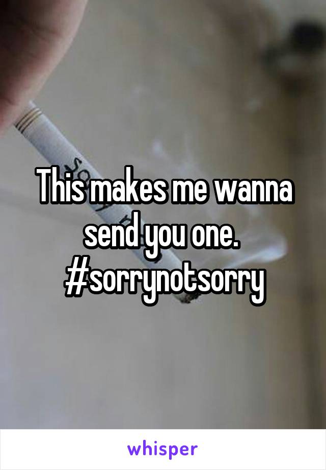 This makes me wanna send you one. 
#sorrynotsorry