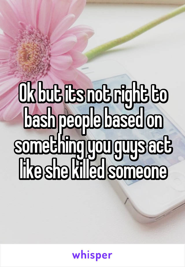 Ok but its not right to bash people based on something you guys act like she killed someone