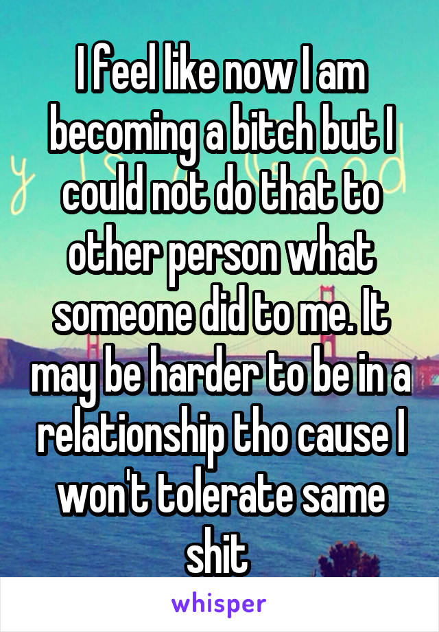 I feel like now I am becoming a bitch but I could not do that to other person what someone did to me. It may be harder to be in a relationship tho cause I won't tolerate same shit 