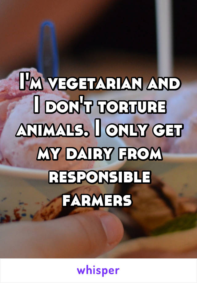 I'm vegetarian and I don't torture animals. I only get my dairy from responsible farmers 