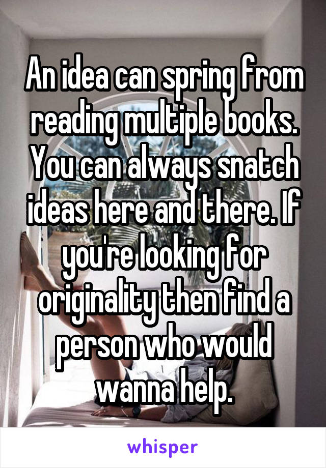 An idea can spring from reading multiple books. You can always snatch ideas here and there. If you're looking for originality then find a person who would wanna help.