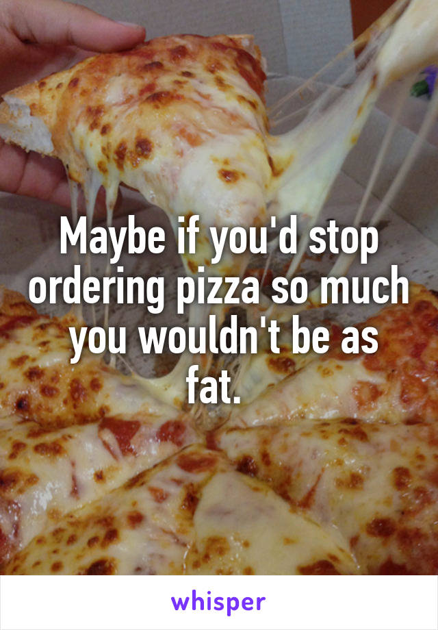 Maybe if you'd stop ordering pizza so much  you wouldn't be as fat. 