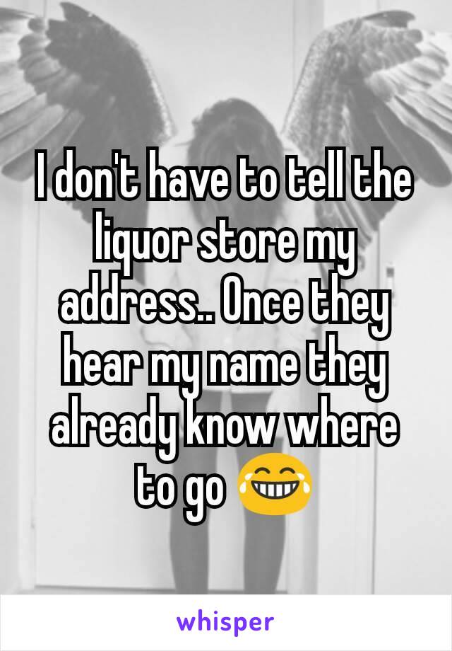 I don't have to tell the liquor store my address.. Once they hear my name they already know where to go 😂