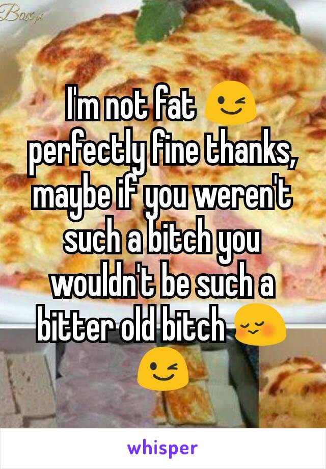 I'm not fat 😉 perfectly fine thanks, maybe if you weren't such a bitch you wouldn't be such a bitter old bitch 😳😉