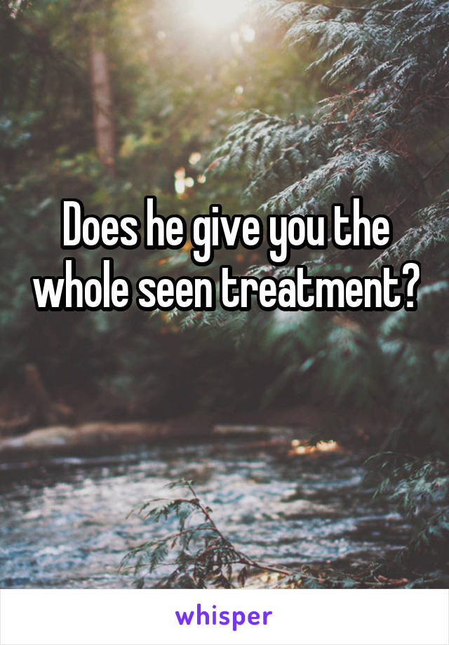 Does he give you the whole seen treatment? 
