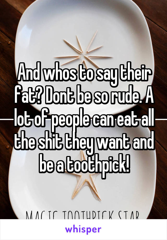 And whos to say their fat? Dont be so rude. A lot of people can eat all the shit they want and be a toothpick!