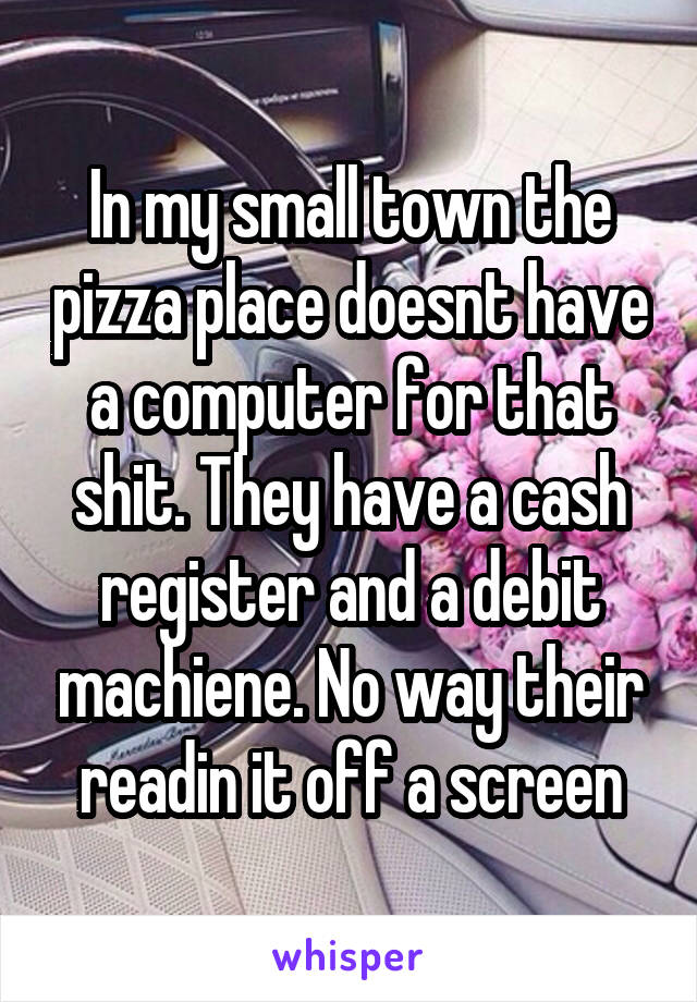 In my small town the pizza place doesnt have a computer for that shit. They have a cash register and a debit machiene. No way their readin it off a screen