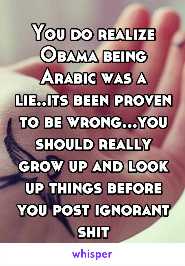 You do realize Obama being Arabic was a lie..its been proven to be wrong...you should really grow up and look up things before you post ignorant shit