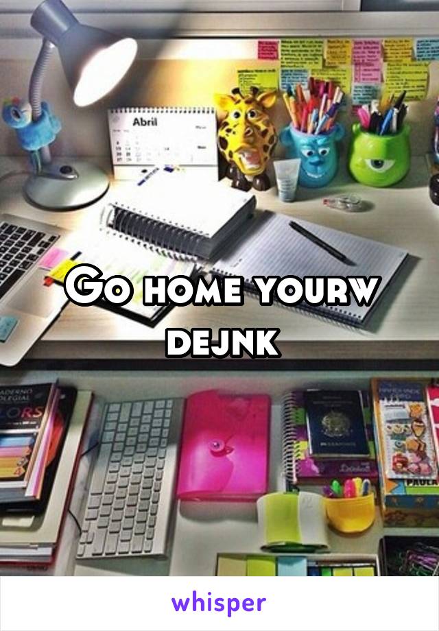 Go home yourw dejnk