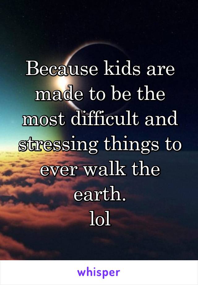 Because kids are made to be the most difficult and stressing things to ever walk the earth.
lol