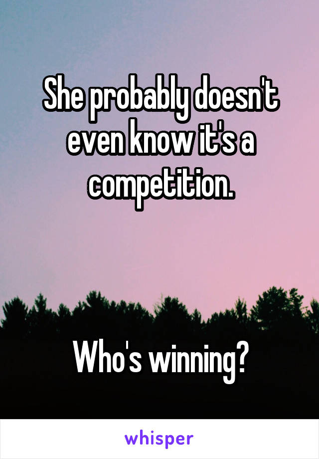 She probably doesn't even know it's a competition.



Who's winning?