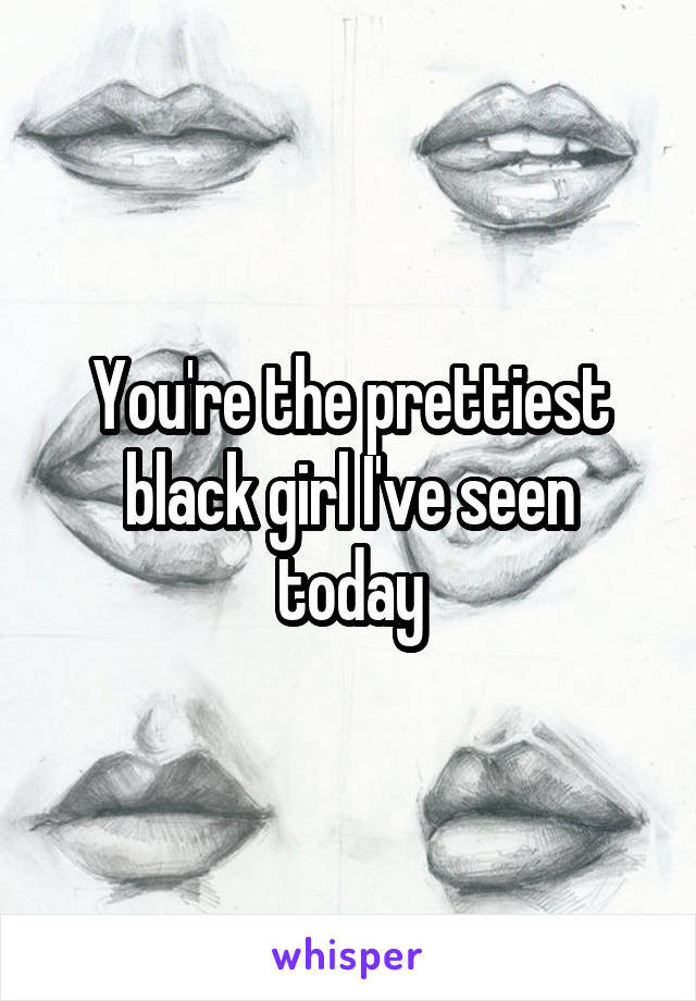 You're the prettiest black girl I've seen today