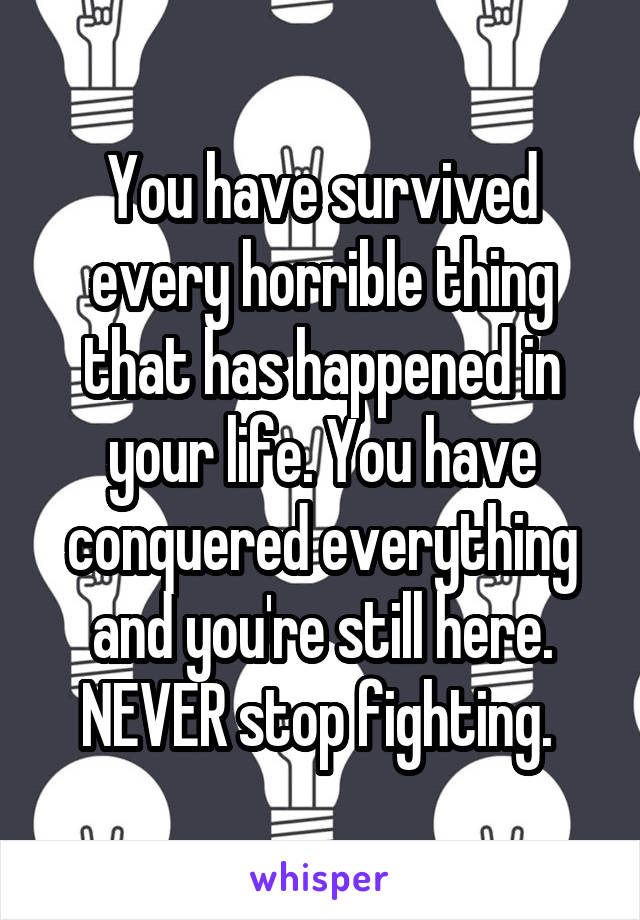 You have survived every horrible thing that has happened in your life. You have conquered everything and you're still here. NEVER stop fighting. 