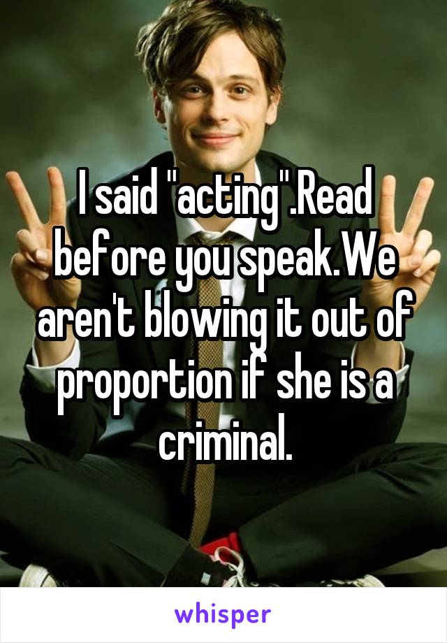 I said "acting".Read before you speak.We aren't blowing it out of proportion if she is a criminal.