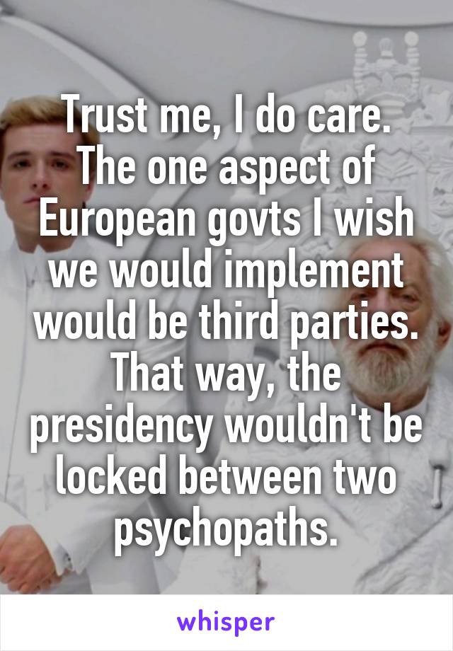 Trust me, I do care. The one aspect of European govts I wish we would implement would be third parties. That way, the presidency wouldn't be locked between two psychopaths.