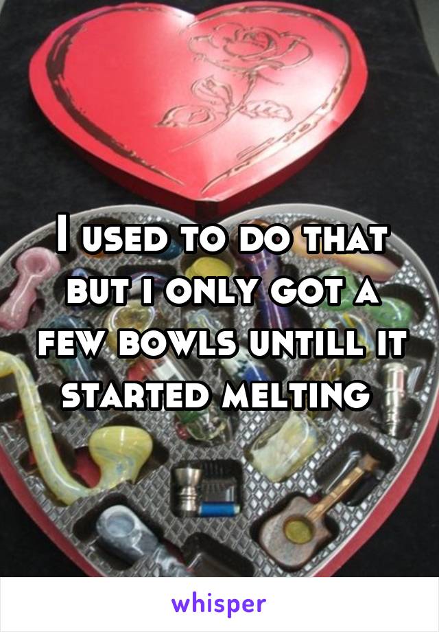 I used to do that but i only got a few bowls untill it started melting 