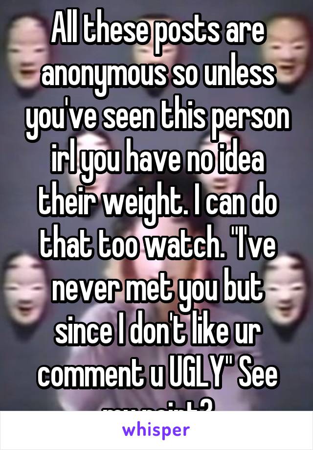 All these posts are anonymous so unless you've seen this person irl you have no idea their weight. I can do that too watch. "I've never met you but since I don't like ur comment u UGLY" See my point?