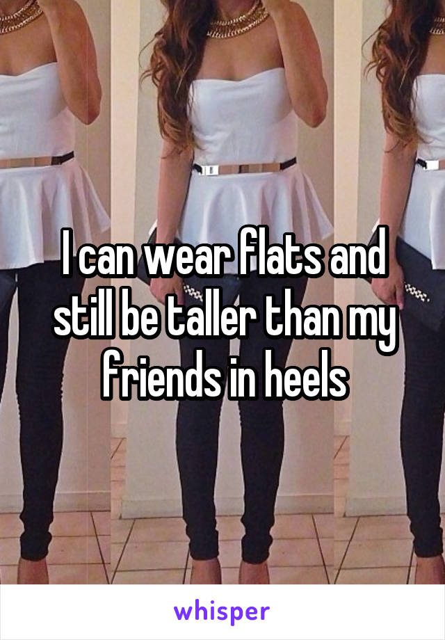 I can wear flats and still be taller than my friends in heels