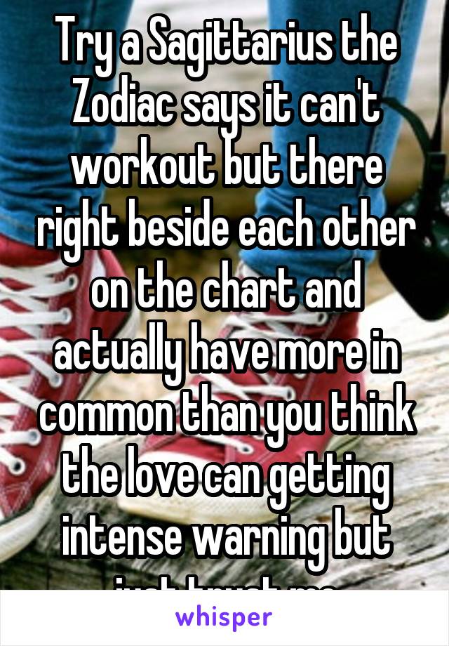 Try a Sagittarius the Zodiac says it can't workout but there right beside each other on the chart and actually have more in common than you think the love can getting intense warning but just trust me