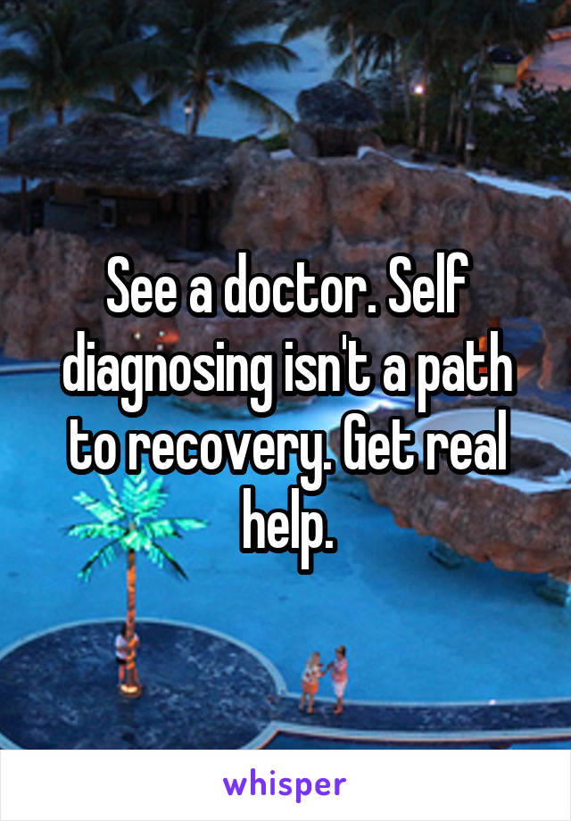 See a doctor. Self diagnosing isn't a path to recovery. Get real help.