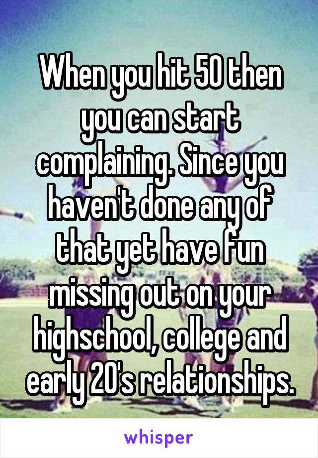 When you hit 50 then you can start complaining. Since you haven't done any of that yet have fun missing out on your highschool, college and early 20's relationships.