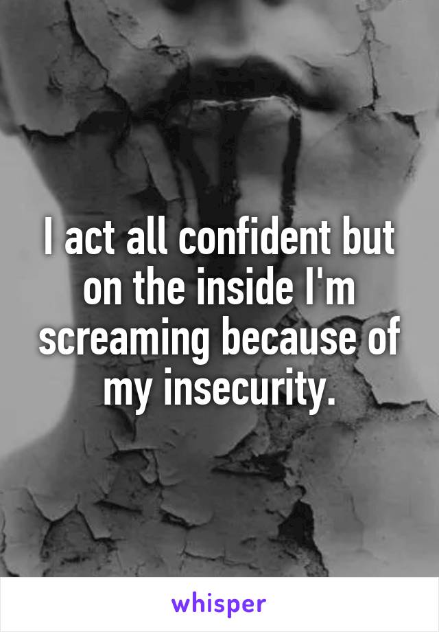 I act all confident but on the inside I'm screaming because of my insecurity.