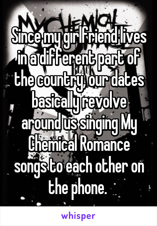 Since my girlfriend lives in a different part of the country, our dates basically revolve around us singing My Chemical Romance songs to each other on the phone. 