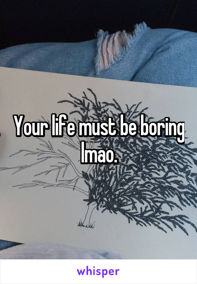 Your life must be boring lmao.