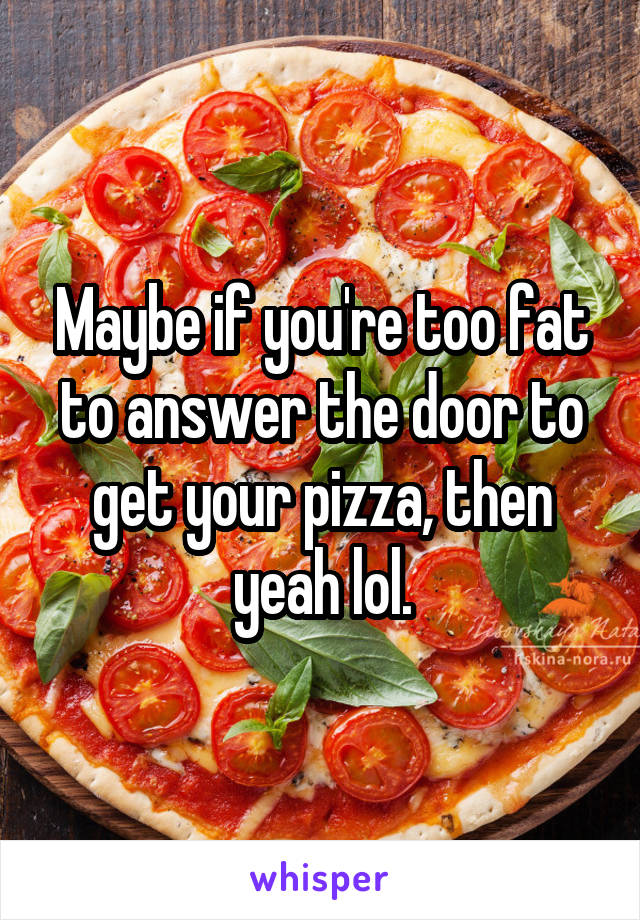 Maybe if you're too fat to answer the door to get your pizza, then yeah lol.