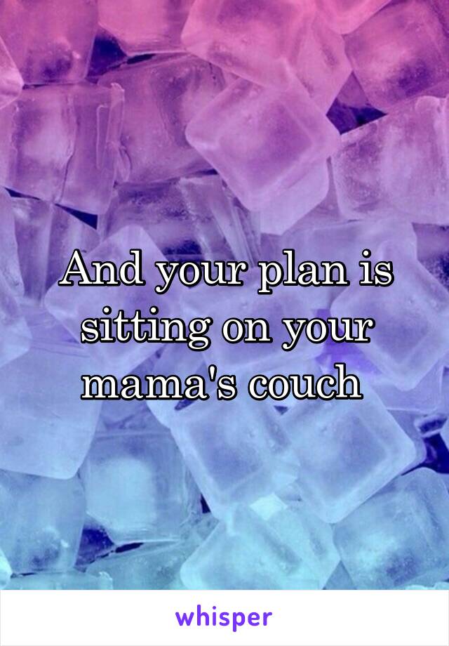 And your plan is sitting on your mama's couch 