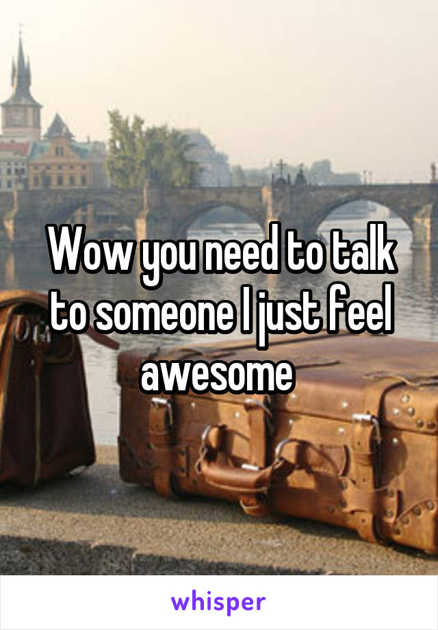 Wow you need to talk to someone I just feel awesome 