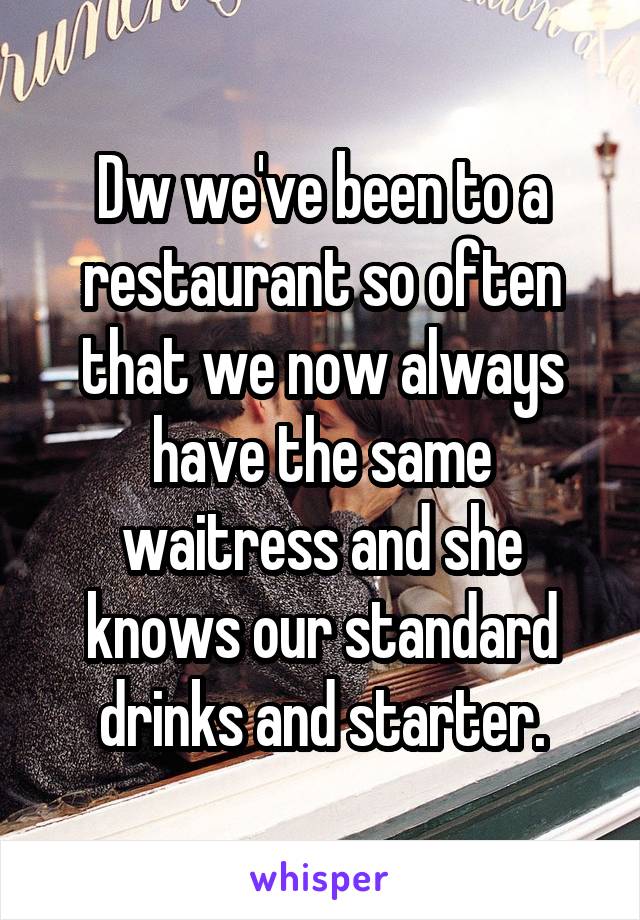 Dw we've been to a restaurant so often that we now always have the same waitress and she knows our standard drinks and starter.