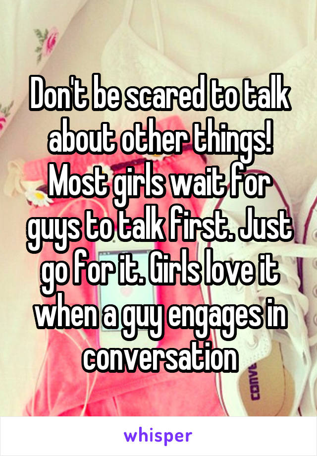 Don't be scared to talk about other things! Most girls wait for guys to talk first. Just go for it. Girls love it when a guy engages in conversation