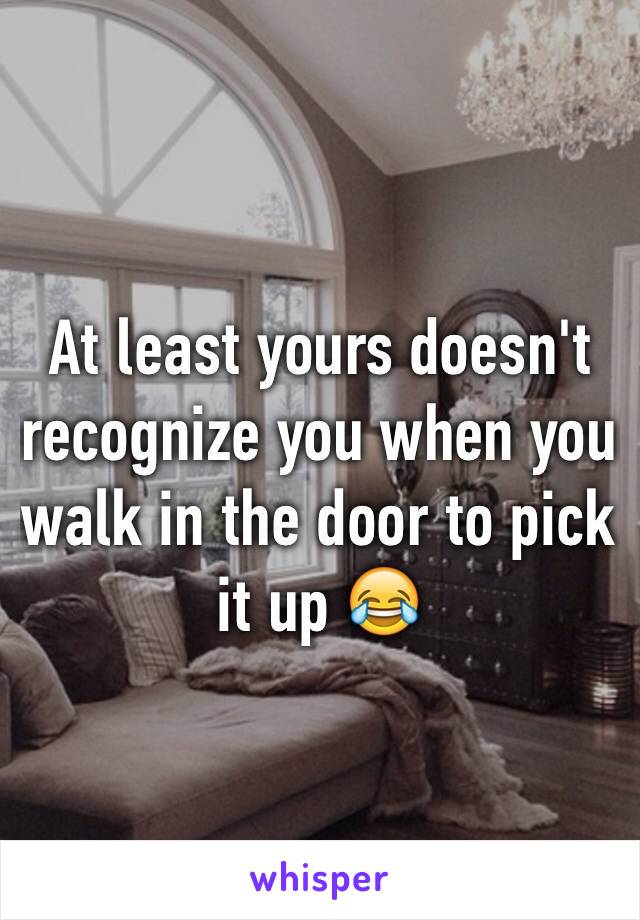 At least yours doesn't recognize you when you walk in the door to pick it up 😂