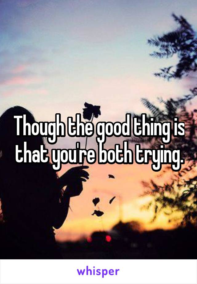 Though the good thing is that you're both trying.